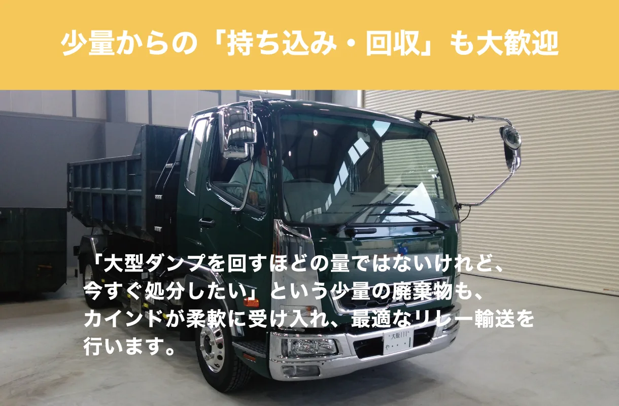 少量からの「持ち込み・回収」も大歓迎。「大型ダンプを回すほどの量ではないけれど、今すぐ処分したい」という少量の廃棄物も、カインドが柔軟に受け入れ、最適なリレー輸送を行います。
